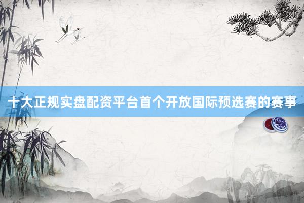 十大正规实盘配资平台首个开放国际预选赛的赛事