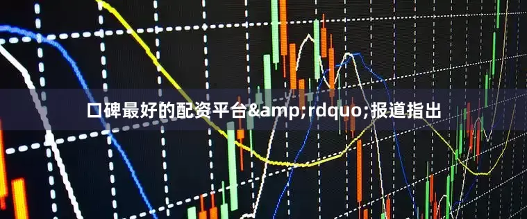 口碑最好的配资平台&rdquo;报道指出
