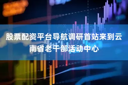 股票配资平台导航调研首站来到云南省老干部活动中心