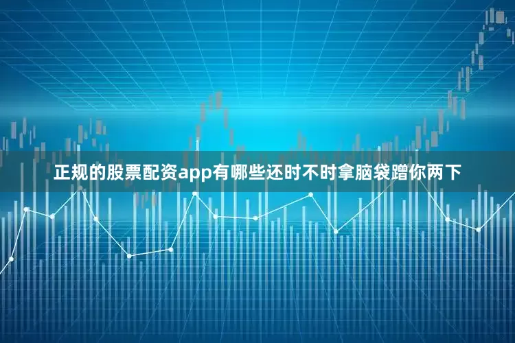 正规的股票配资app有哪些还时不时拿脑袋蹭你两下
