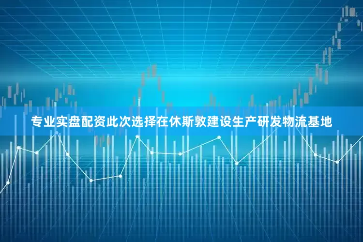 专业实盘配资此次选择在休斯敦建设生产研发物流基地