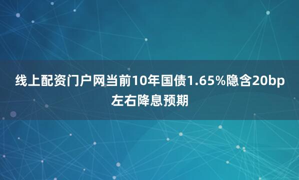 线上配资门户网当前10年国债1.65%隐含20bp左右降息预期
