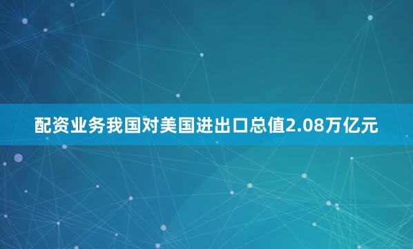 配资业务我国对美国进出口总值2.08万亿元