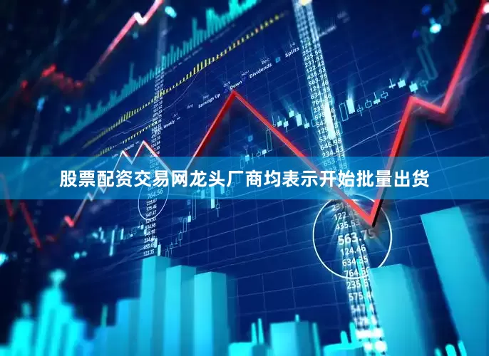 股票配资交易网龙头厂商均表示开始批量出货