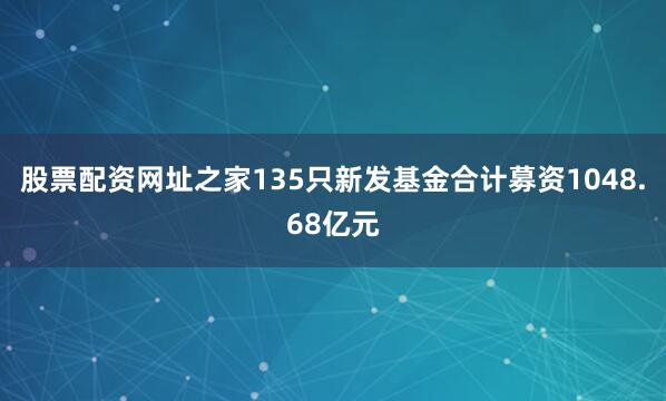 股票配资网址之家135只新发基金合计募资1048.68亿元