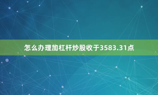 怎么办理加杠杆炒股收于3583.31点