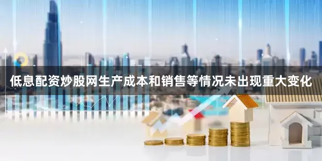 低息配资炒股网生产成本和销售等情况未出现重大变化