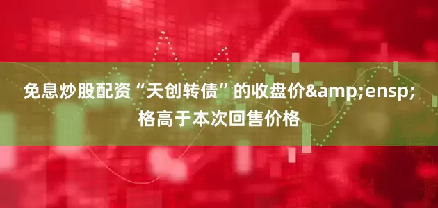 免息炒股配资“天创转债”的收盘价 格高于本次回售价格